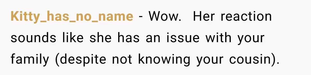 Kitty_has_no_name − Wow.  Her reaction sounds like she has an issue with your family (despite not knowing your cousin).