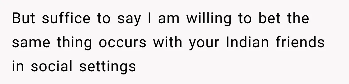 But suffice to say I am willing to bet the same thing occurs with your Indian friends in social settings