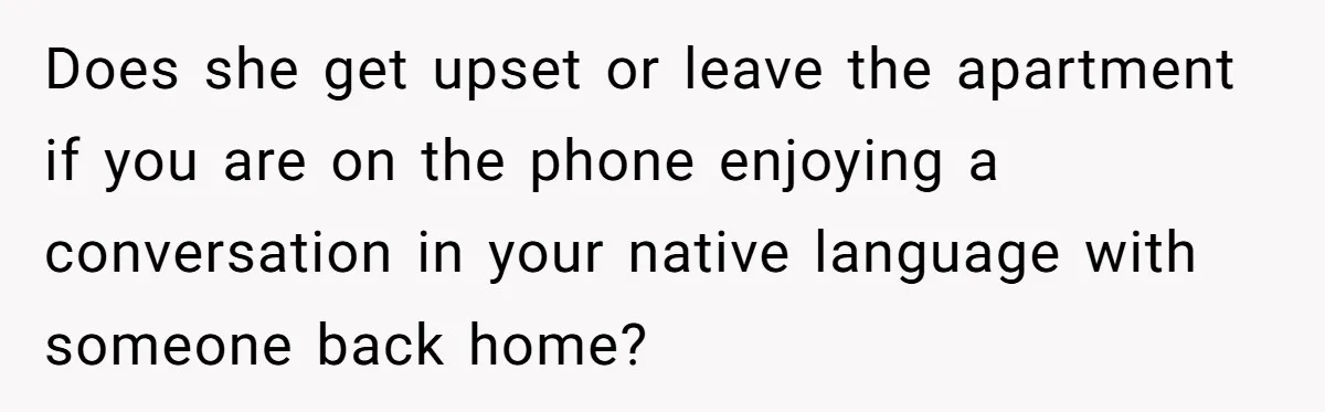 Does she get upset or leave the apartment if you are on the phone enjoying a conversation in your native language with someone back home?