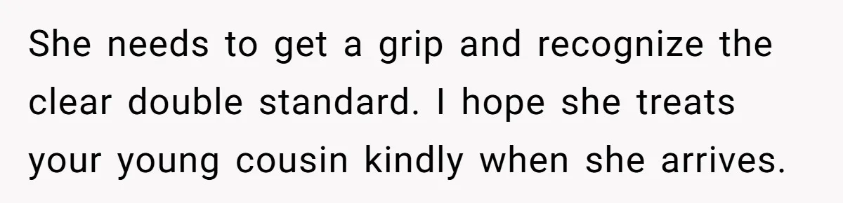 She needs to get a grip and recognize the clear double standard. I hope she treats your young cousin kindly when she arrives.
