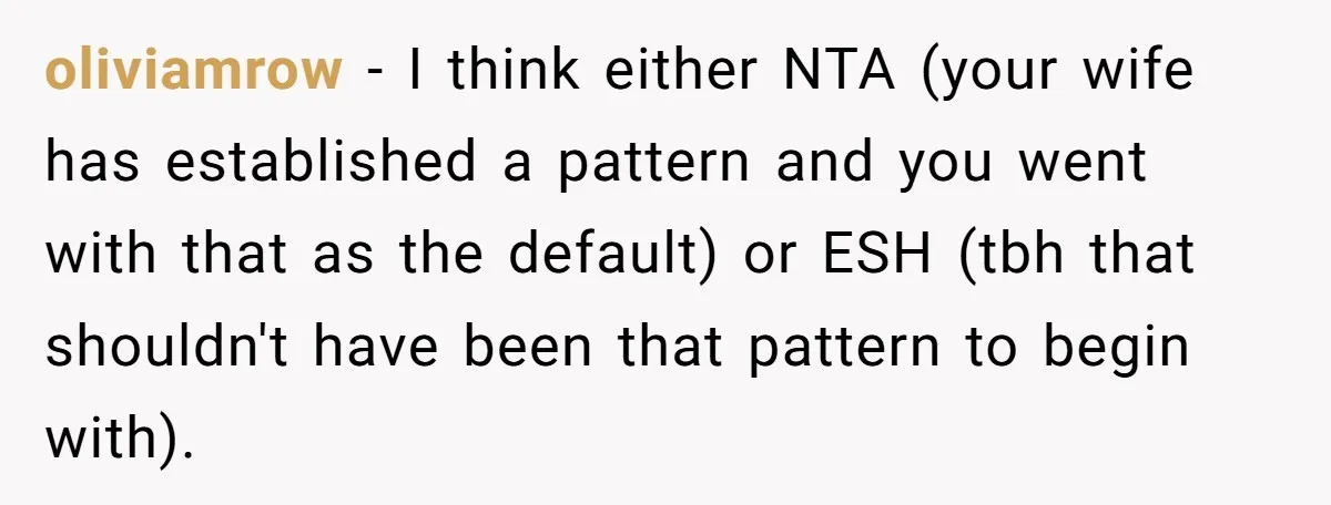 oliviamrow − I think either NTA (your wife has established a pattern and you went with that as the default) or ESH (tbh that shouldn't have been that pattern to...