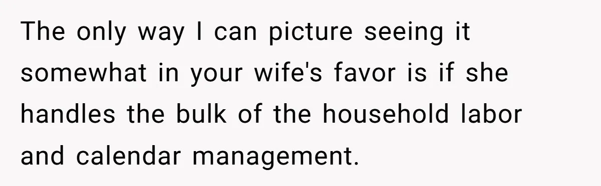 The only way I can picture seeing it somewhat in your wife's favor is if she handles the bulk of the household labor and calendar management.