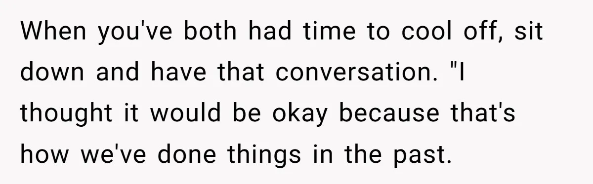 When you've both had time to cool off, sit down and have that conversation. "I thought it would be okay because that's how we've done things in the past.