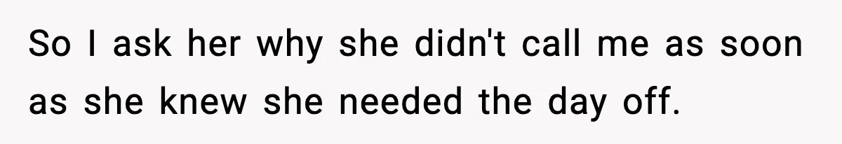 So I ask her why she didn't call me as soon as she knew she needed the day off.