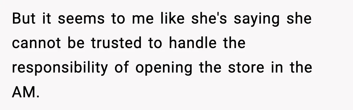 But it seems to me like she's saying she cannot be trusted to handle the responsibility of opening the store in the AM.