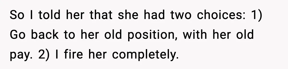 So I told her that she had two choices: 1) Go back to her old position, with her old pay. 2) I fire her completely.