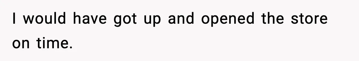 I would have got up and opened the store on time.