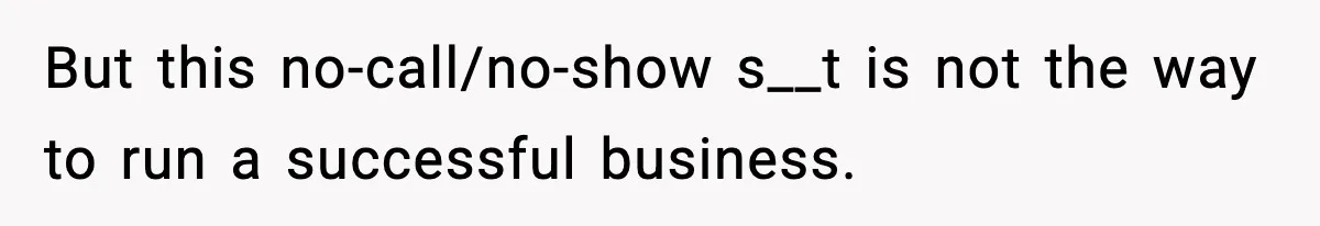 But this no-call/no-show s__t is not the way to run a successful business.