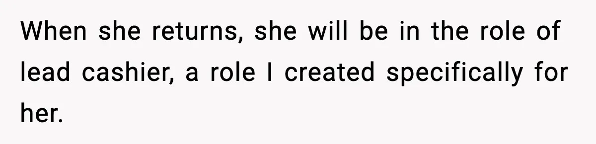 When she returns, she will be in the role of lead cashier, a role I created specifically for her.