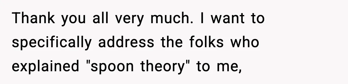 Thank you all very much. I want to specifically address the folks who explained "spoon theory" to me,