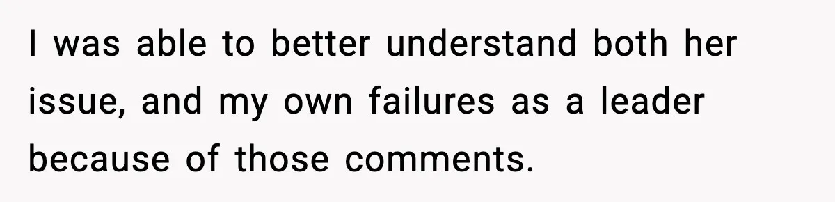 I was able to better understand both her issue, and my own failures as a leader because of those comments.