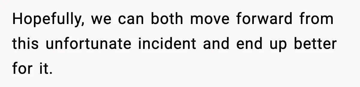 Hopefully, we can both move forward from this unfortunate incident and end up better for it.