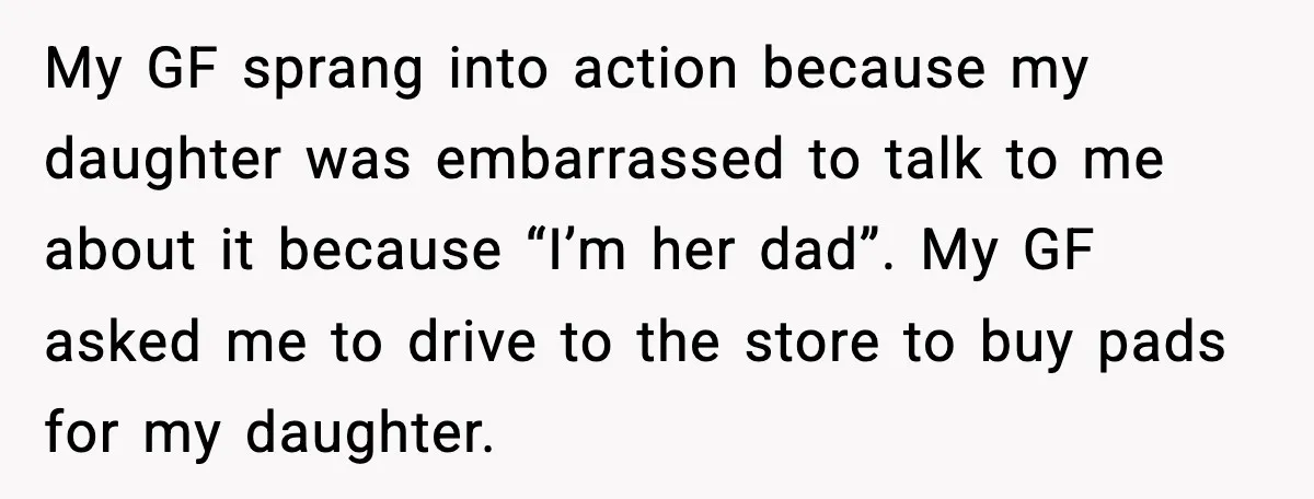 My GF sprang into action because my daughter was embarrassed to talk to me about it because “I’m her dad”. My GF asked me to drive to the store to...