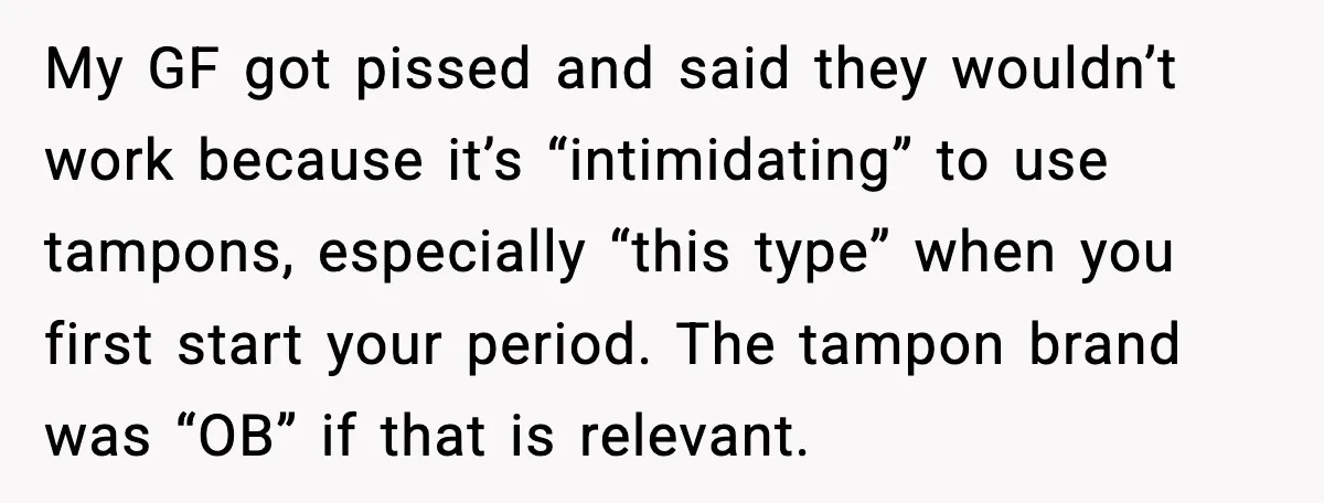 My GF got pissed and said they wouldn’t work because it’s “intimidating” to use tampons, especially “this type” when you first start your period. The tampon brand was “OB” if...
