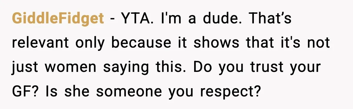 GiddleFidget - YTA. I'm a dude. That’s relevant only because it shows that it's not just women saying this. Do you trust your GF? Is she someone you respect?