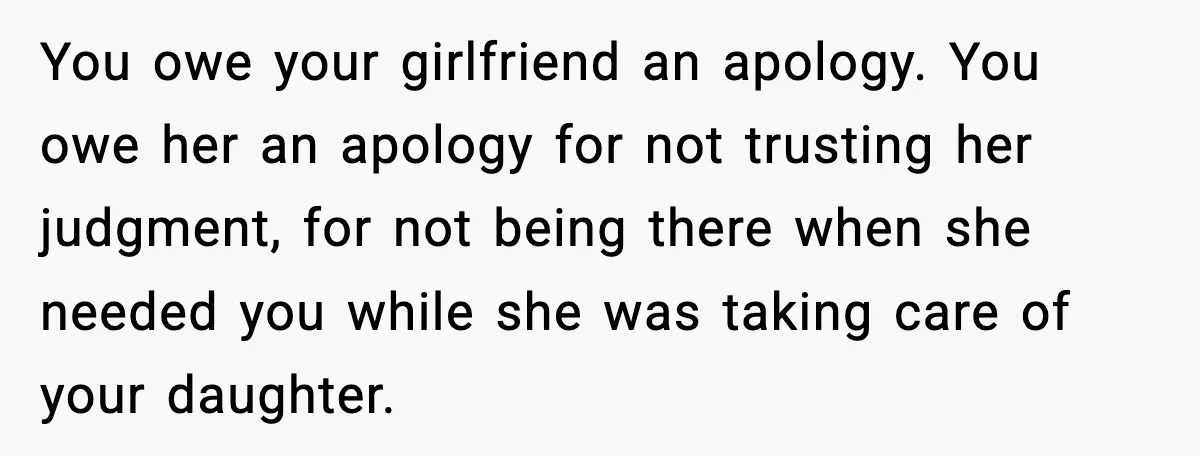 You owe your girlfriend an apology. You owe her an apology for not trusting her judgment, for not being there when she needed you while she was taking care of...
