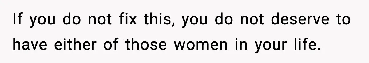 If you do not fix this, you do not deserve to have either of those women in your life.