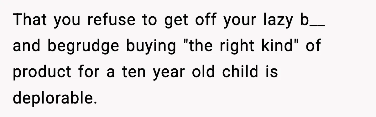 That you refuse to get off your lazy b__ and begrudge buying "the right kind" of product for a ten year old child is deplorable.