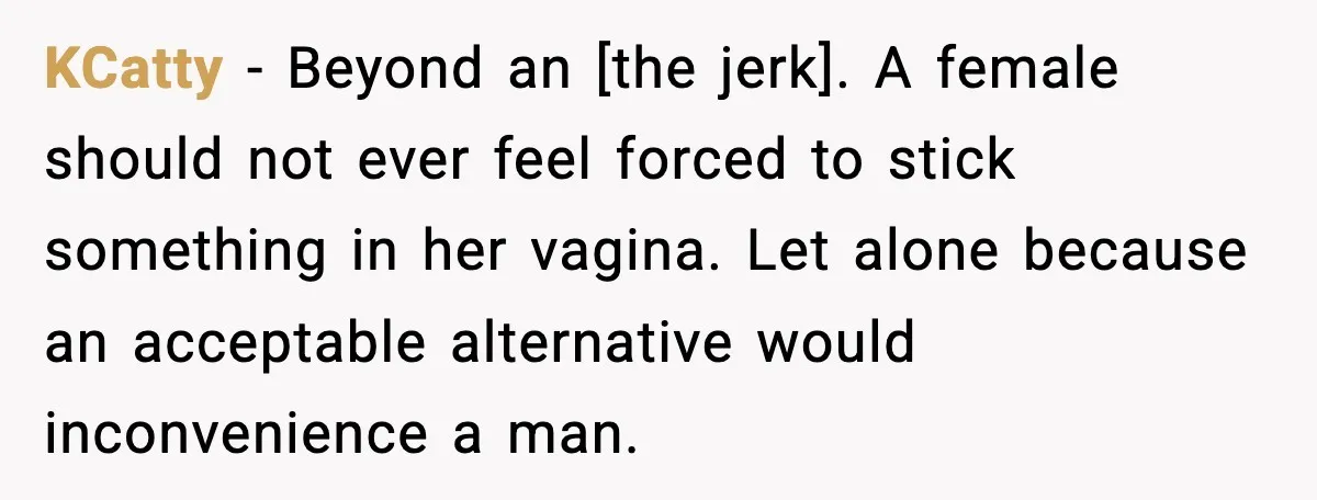 KCatty - Beyond an [the jerk]. A female should not ever feel forced to stick something in her vagina. Let alone because an acceptable alternative would inconvenience a man.