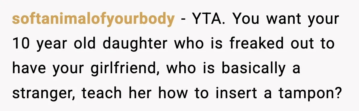 softanimalofyourbody - YTA. You want your 10 year old daughter who is freaked out to have your girlfriend, who is basically a stranger, teach her how to insert a tampon?
