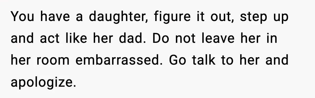 You have a daughter, figure it out, step up and act like her dad. Do not leave her in her room embarrassed. Go talk to her and apologize.