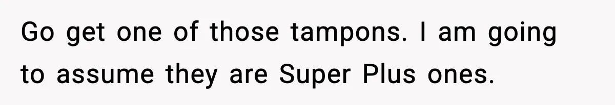 Go get one of those tampons. I am going to assume they are Super Plus ones.