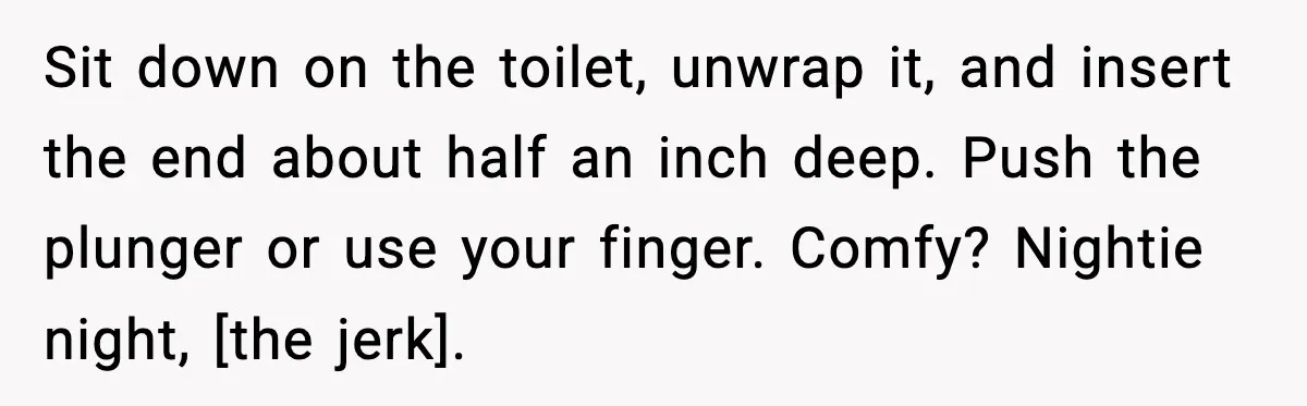 Sit down on the toilet, unwrap it, and insert the end about half an inch deep. Push the plunger or use your finger. Comfy? Nightie night, [the jerk].