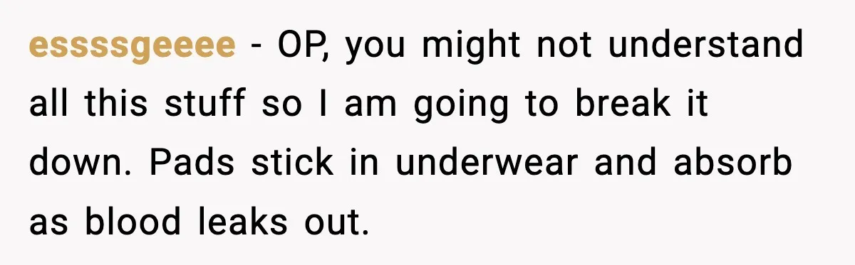 essssgeeee - OP, you might not understand all this stuff so I am going to break it down. Pads stick in underwear and absorb as blood leaks out.
