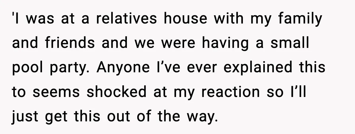 'I was at a relatives house with my family and friends and we were having a small pool party. Anyone I’ve ever explained this to seems shocked at my reaction...