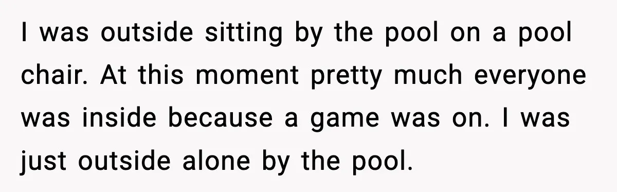 I was outside sitting by the pool on a pool chair. At this moment pretty much everyone was inside because a game was on. I was just outside alone by...
