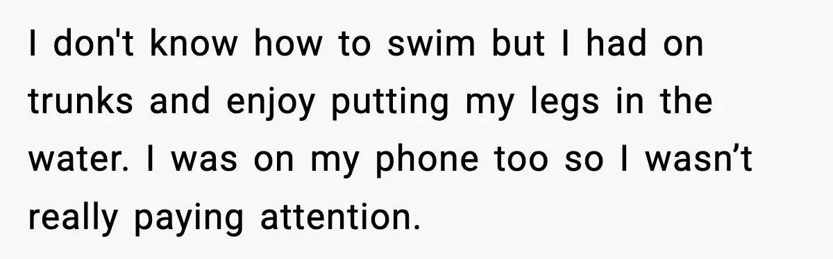 I don't know how to swim but I had on trunks and enjoy putting my legs in the water. I was on my phone too so I wasn’t really paying...