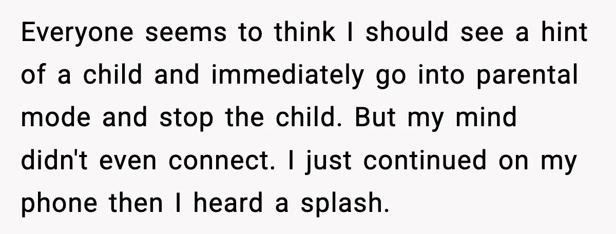 Everyone seems to think I should see a hint of a child and immediately go into parental mode and stop the child. But my mind didn't even connect. I just...