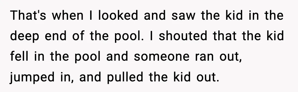 That's when I looked and saw the kid in the deep end of the pool. I shouted that the kid fell in the pool and someone ran out, jumped in,...