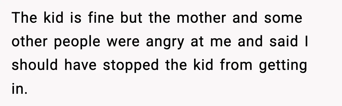 The kid is fine but the mother and some other people were angry at me and said I should have stopped the kid from getting in.