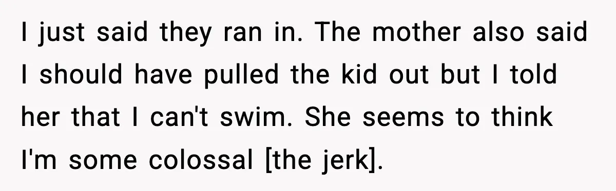 I just said they ran in. The mother also said I should have pulled the kid out but I told her that I can't swim. She seems to think I'm...