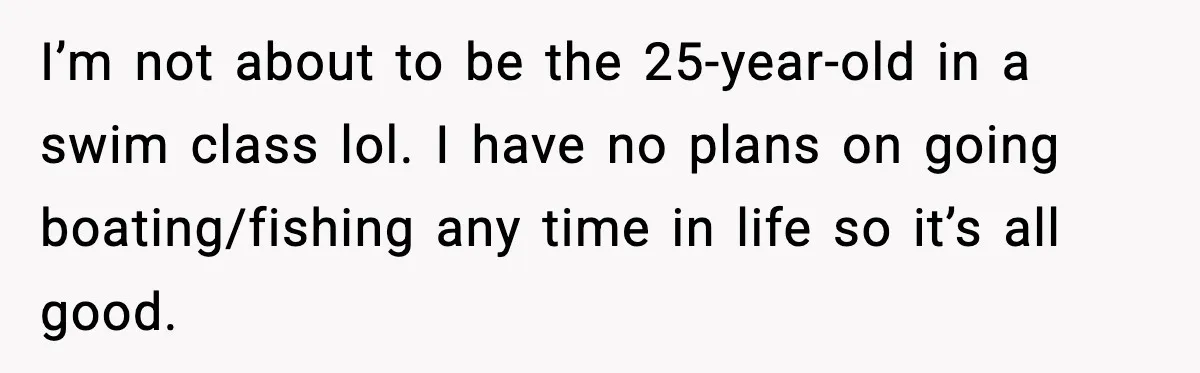 I’m not about to be the 25-year-old in a swim class lol. I have no plans on going boating/fishing any time in life so it’s all good.