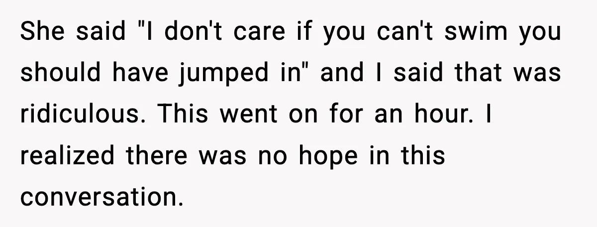 She said "I don't care if you can't swim you should have jumped in" and I said that was ridiculous. This went on for an hour. I realized there was...