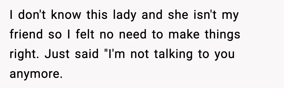 I don't know this lady and she isn't my friend so I felt no need to make things right. Just said "I'm not talking to you anymore.