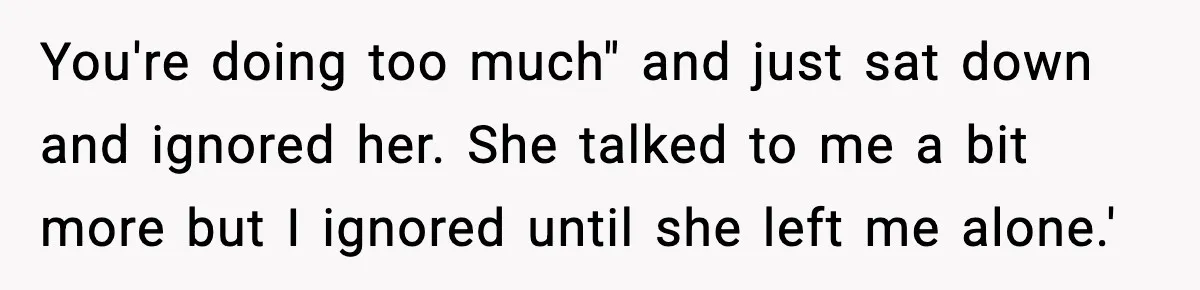 You're doing too much" and just sat down and ignored her. She talked to me a bit more but I ignored until she left me alone.'