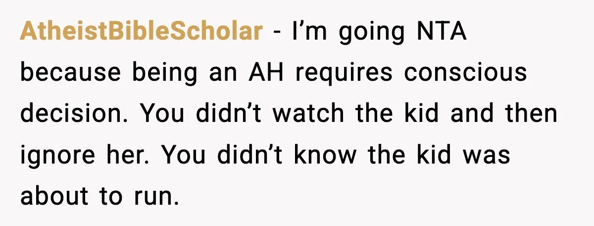 AtheistBibleScholar - I’m going NTA because being an AH requires conscious decision. You didn’t watch the kid and then ignore her. You didn’t know the kid was about to run.
