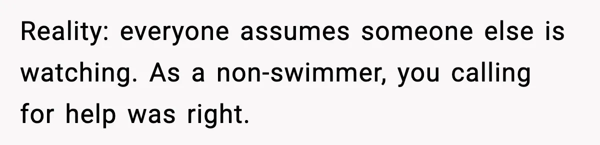 Reality: everyone assumes someone else is watching. As a non-swimmer, you calling for help was right.