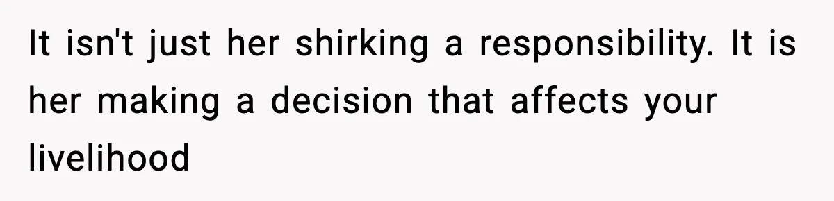 It isn't just her shirking a responsibility. It is her making a decision that affects your livelihood