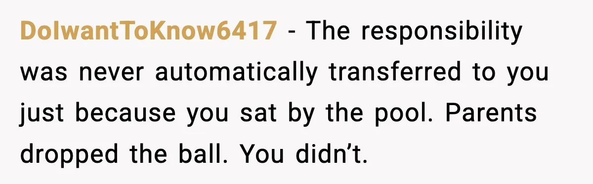 DoIwantToKnow6417 - The responsibility was never automatically transferred to you just because you sat by the pool. Parents dropped the ball. You didn’t.