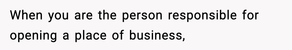 When you are the person responsible for opening a place of business,