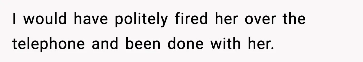I would have politely fired her over the telephone and been done with her.