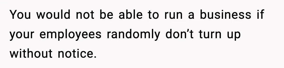 You would not be able to run a business if your employees randomly don’t turn up without notice.