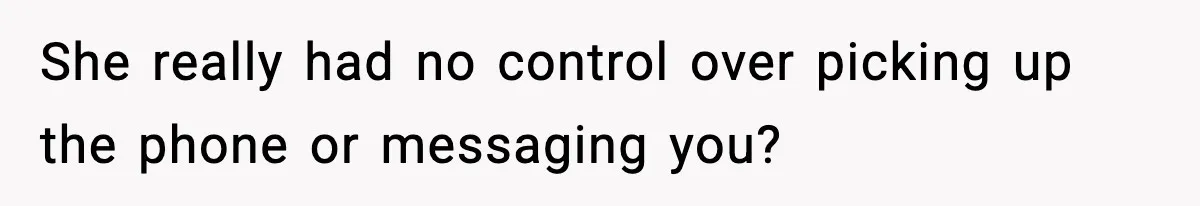 She really had no control over picking up the phone or messaging you?