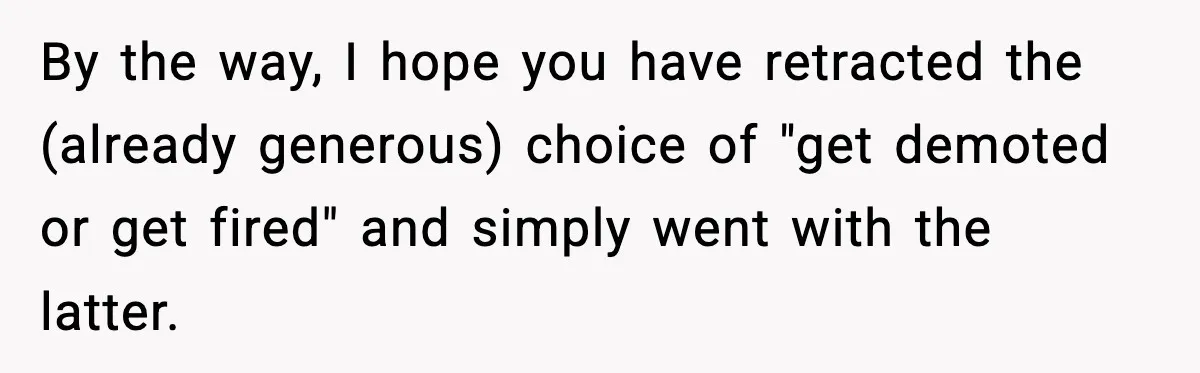 By the way, I hope you have retracted the (already generous) choice of "get demoted or get fired" and simply went with the latter.