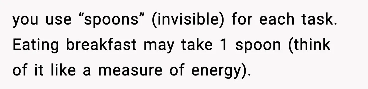 you use “spoons” (invisible) for each task. Eating breakfast may take 1 spoon (think of it like a measure of energy).