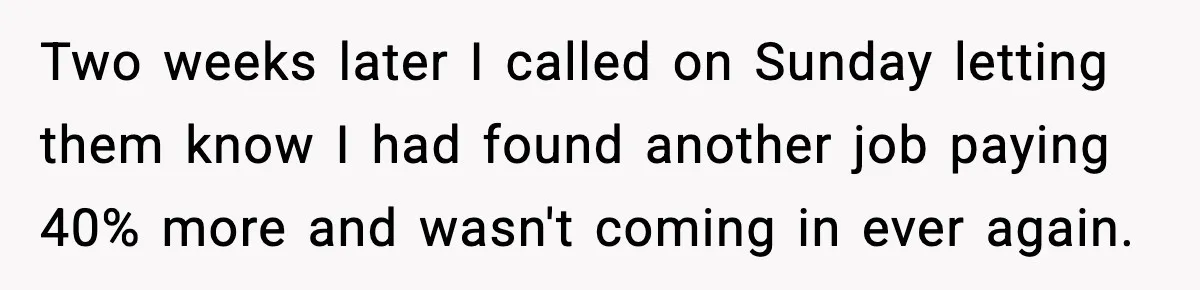 Two weeks later I called on Sunday letting them know I had found another job paying 40% more and wasn't coming in ever again.